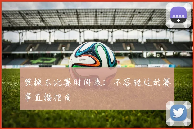 樊振东比赛时间表：不容错过的赛事直播指南